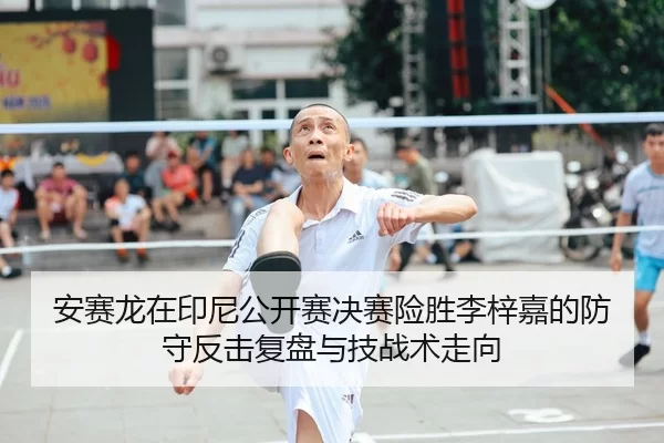 安赛龙在印尼公开赛决赛险胜李梓嘉的防守反击复盘与技战术走向