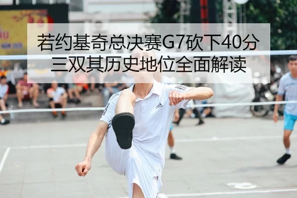 若约基奇总决赛G7砍下40分三双其历史地位全面解读