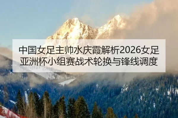 中国女足主帅水庆霞解析2026女足亚洲杯小组赛战术轮换与锋线调度