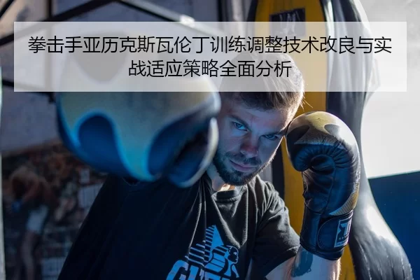 拳击手亚历克斯瓦伦丁训练调整技术改良与实战适应策略全面分析