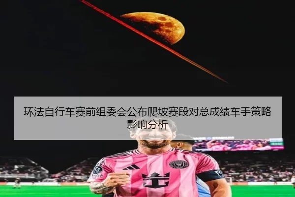 环法自行车赛前组委会公布爬坡赛段对总成绩车手策略影响分析